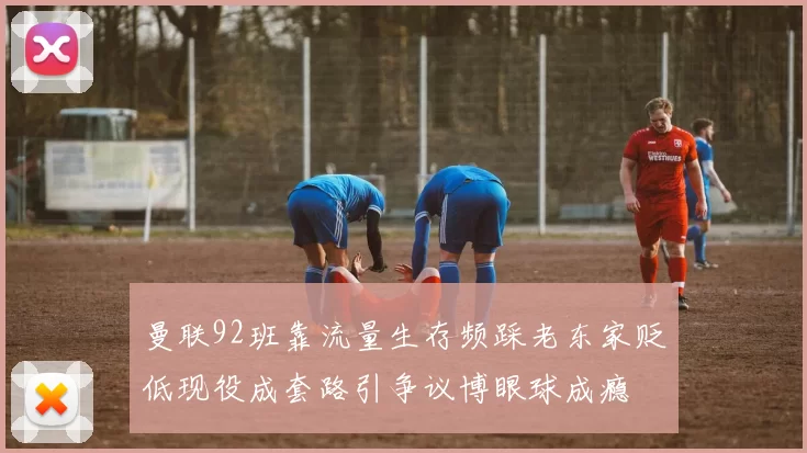 曼联92班靠流量生存频踩老东家贬低现役成套路引争议博眼球成瘾